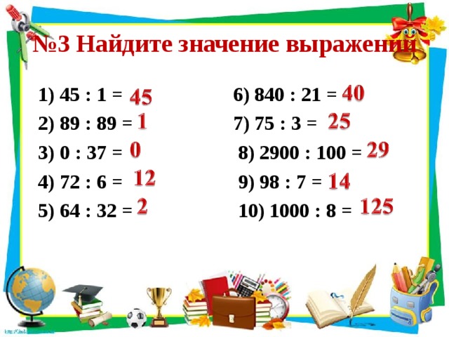 № 3 Найдите значение выражений 1) 45 : 1 = 6) 840 : 21 = 2) 89 : 89 = 7) 75 : 3 = 3) 0 : 37 = 8) 2900 : 100 = 4) 72 : 6 = 9) 98 : 7 = 5) 64 : 32 = 10) 1000 : 8 = 
