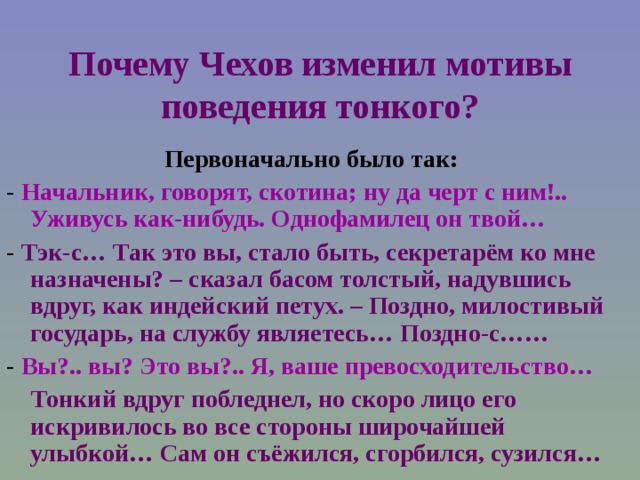 Почему Чехов изменил мотивы поведения тонкого? Первоначально было так: - Начальник, говорят, скотина; ну да черт с ним!.. Уживусь как-нибудь. Однофамилец он твой… - Тэк-с… Так это вы, стало быть, секретарём ко мне назначены? – сказал басом толстый, надувшись вдруг, как индейский петух. – Поздно, милостивый государь, на службу являетесь… Поздно-с…… - Вы?.. вы? Это вы?.. Я, ваше превосходительство…  Тонкий вдруг побледнел, но скоро лицо его искривилось во все стороны широчайшей улыбкой… Сам он съёжился, сгорбился, сузился…  