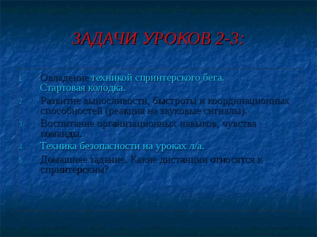 ЗАДАЧИ УРОКОВ 2-3: Овладение техникой спринтерского бега.  Стартовая колодка. Развитие выносливости, быстроты и координационных способностей (реакция на звуковые сигналы). Воспитание организационных навыков, чувства команды. Техника безопасности на уроках л/а. Домашнее задание. Какие дистанции относятся к спринтерским? 