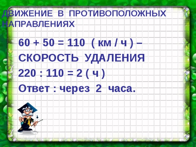 ДВИЖЕНИЕ  В  ПРОТИВОПОЛОЖНЫХ  НАПРАВЛЕНИЯХ 60 + 50 = 110 ( км / ч ) – СКОРОСТЬ УДАЛЕНИЯ 220 : 110 = 2 ( ч ) Ответ : через 2 часа. 