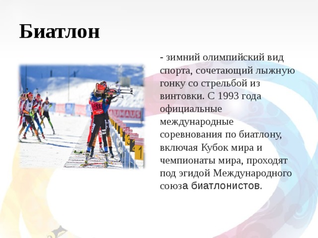 Биатлон - зимний олимпийский вид спорта, сочетающий лыжную гонку со стрельбой из винтовки. C 1993 года официальные международные соревнования по биатлону, включая Кубок мира и чемпионаты мира, проходят под эгидой Международного союз а биатлонистов. 
