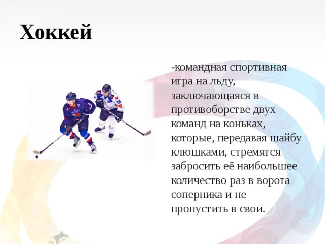 Хоккей -командная спортивная игра на льду, заключающаяся в противоборстве двух команд на коньках, которые, передавая шайбу клюшками, стремятся забросить её наибольшее количество раз в ворота соперника и не пропустить в свои. 