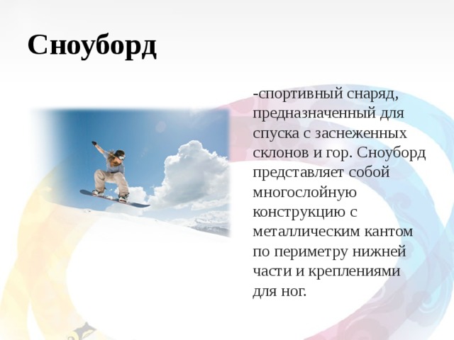 Сноуборд -спортивный снаряд, предназначенный для спуска с заснеженных склонов и гор. Сноуборд представляет собой многослойную конструкцию с металлическим кантом по периметру нижней части и креплениями для ног. 