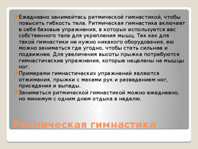 Ежедневно занимайтесь ритмической гимнастикой, чтобы повысить гибкость тела. Ритмическая гимнастика включает в себя базовые упражнения, в которых используется вес собственного тела для укрепления мышц. Так как для такой гимнастики не нужно никакого оборудования, ею можно заниматься где угодно, чтобы стать сильнее и подвижнее. Для увеличения высоты прыжка потребуются гимнастические упражнения, которые нацелены на мышцы ног. Примерами гимнастических упражнений являются отжимания, прыжки с махами рук и разведением ног, приседания и выпады. Заниматься ритмической гимнастикой можно ежедневно, но минимум с одним днем отдыха в неделю. Ритмическая гимнастика 