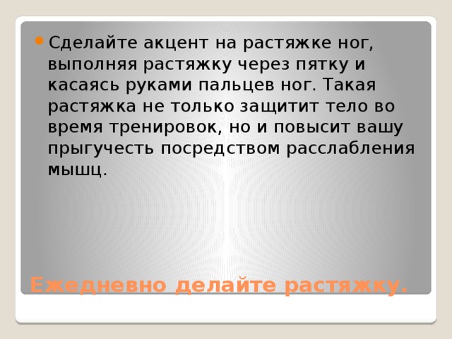 Сделайте акцент на растяжке ног, выполняя растяжку через пятку и касаясь руками пальцев ног. Такая растяжка не только защитит тело во время тренировок, но и повысит вашу прыгучесть посредством расслабления мышц. Ежедневно делайте растяжку. 