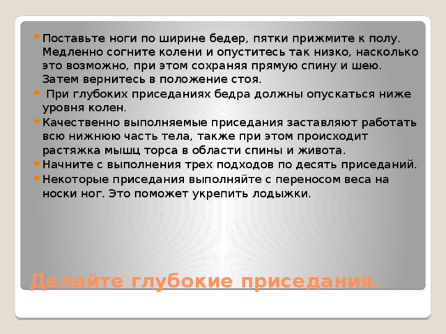 Поставьте ноги по ширине бедер, пятки прижмите к полу. Медленно согните колени и опуститесь так низко, насколько это возможно, при этом сохраняя прямую спину и шею. Затем вернитесь в положение стоя.  При глубоких приседаниях бедра должны опускаться ниже уровня колен. Качественно выполняемые приседания заставляют работать всю нижнюю часть тела, также при этом происходит растяжка мышц торса в области спины и живота. Начните с выполнения трех подходов по десять приседаний. Некоторые приседания выполняйте с переносом веса на носки ног. Это поможет укрепить лодыжки.  Делайте глубокие приседания. 