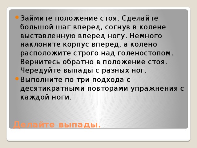 Займите положение стоя. Сделайте большой шаг вперед, согнув в колене выставленную вперед ногу. Немного наклоните корпус вперед, а колено расположите строго над голеностопом. Вернитесь обратно в положение стоя. Чередуйте выпады с разных ног. Выполните по три подхода с десятикратными повторами упражнения с каждой ноги.  Делайте выпады. 