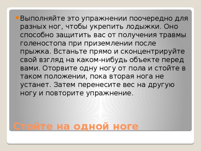 Выполняйте это упражнении поочередно для разных ног, чтобы укрепить лодыжки. Оно способно защитить вас от получения травмы голеностопа при приземлении после прыжка. Встаньте прямо и сконцентрируйте свой взгляд на каком-нибудь объекте перед вами. Оторвите одну ногу от пола и стойте в таком положении, пока вторая нога не устанет. Затем перенесите вес на другую ногу и повторите упражнение. Стойте на одной ноге 