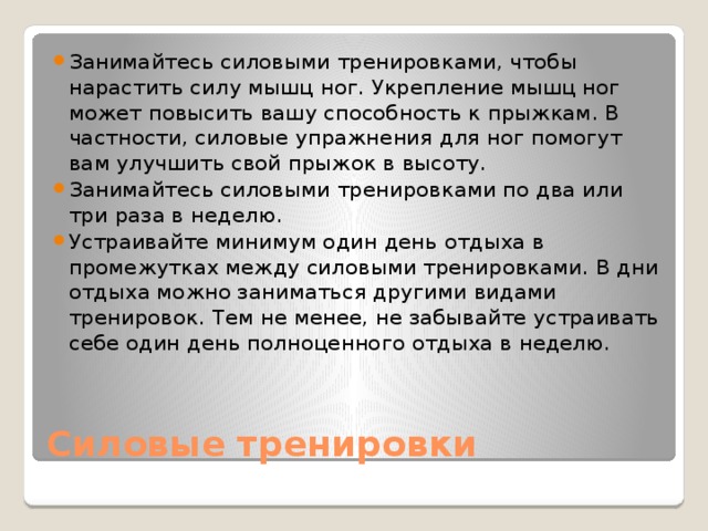 Занимайтесь силовыми тренировками, чтобы нарастить силу мышц ног. Укрепление мышц ног может повысить вашу способность к прыжкам. В частности, силовые упражнения для ног помогут вам улучшить свой прыжок в высоту. Занимайтесь силовыми тренировками по два или три раза в неделю. Устраивайте минимум один день отдыха в промежутках между силовыми тренировками. В дни отдыха можно заниматься другими видами тренировок. Тем не менее, не забывайте устраивать себе один день полноценного отдыха в неделю. Силовые тренировки 