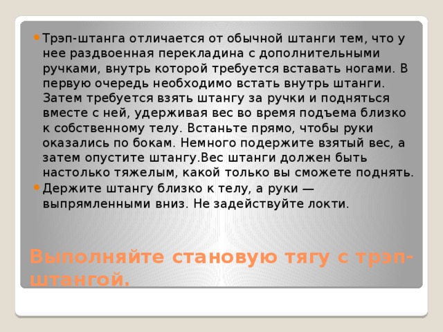 Трэп-штанга отличается от обычной штанги тем, что у нее раздвоенная перекладина с дополнительными ручками, внутрь которой требуется вставать ногами. В первую очередь необходимо встать внутрь штанги. Затем требуется взять штангу за ручки и подняться вместе с ней, удерживая вес во время подъема близко к собственному телу. Встаньте прямо, чтобы руки оказались по бокам. Немного подержите взятый вес, а затем опустите штангу.Вес штанги должен быть настолько тяжелым, какой только вы сможете поднять. Держите штангу близко к телу, а руки — выпрямленными вниз. Не задействуйте локти. Выполняйте становую тягу с трэп-штангой. 
