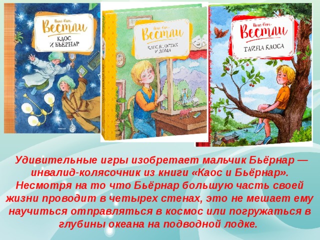 Удивительные игры изобретает мальчик Бьёрнар — инвалид-колясочник из книги «Каос и Бьёрнар». Несмотря на то что Бьёрнар большую часть своей жизни проводит в четырех стенах, это не мешает ему научиться отправляться в космос или погружаться в глубины океана на подводной лодке. 