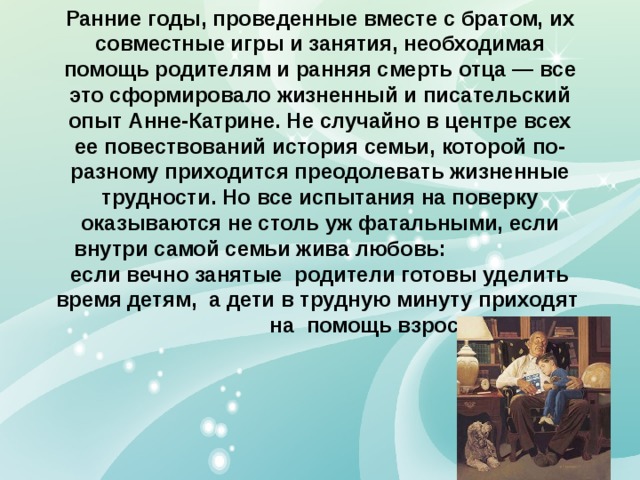 Ранние годы, проведенные вместе с братом, их совместные игры и занятия, необходимая помощь родителям и ранняя смерть отца — все это сформировало жизненный и писательский опыт Анне-Катрине. Не случайно в центре всех ее повествований история семьи, которой по-разному приходится преодолевать жизненные трудности. Но все испытания на поверку оказываются не столь уж фатальными, если внутри самой семьи жива любовь: если вечно занятые родители готовы уделить время детям, а дети в трудную минуту приходят на помощь взрослым. 