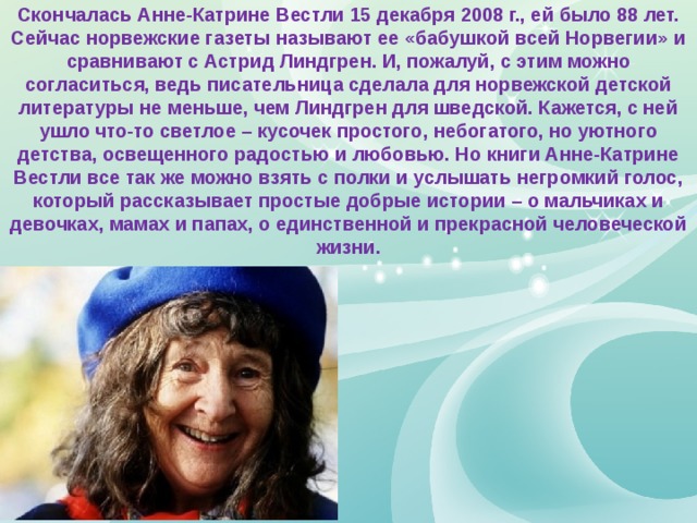 Скончалась Анне-Катрине Вестли 15 декабря 2008 г., ей было 88 лет. Сейчас норвежские газеты называют ее «бабушкой всей Норвегии» и сравнивают с Астрид Линдгрен. И, пожалуй, с этим можно согласиться, ведь писательница сделала для норвежской детской литературы не меньше, чем Линдгрен для шведской. Кажется, с ней ушло что-то светлое – кусочек простого, небогатого, но уютного детства, освещенного радостью и любовью. Но книги Анне-Катрине Вестли все так же можно взять с полки и услышать негромкий голос, который рассказывает простые добрые истории – о мальчиках и девочках, мамах и папах, о единственной и прекрасной человеческой жизни. 