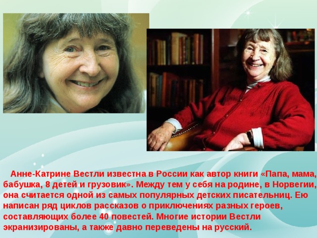  Анне-Катрине Вестли известна в России как автор книги «Папа, мама, бабушка, 8 детей и грузовик». Между тем у себя на родине, в Норвегии, она считается одной из самых популярных детских писательниц. Ею написан ряд циклов рассказов о приключениях разных героев, составляющих более 40 повестей. Многие истории Вестли экранизированы, а также давно переведены на русский. 