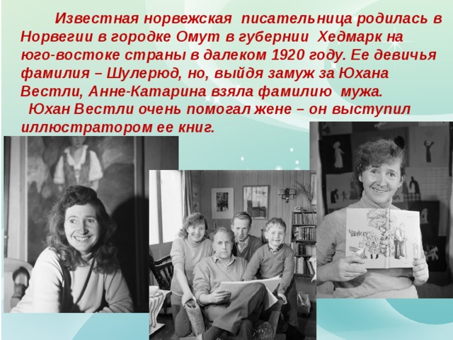  Известная норвежская писательница родилась в Норвегии в городке Омут в губернии Хедмарк на юго-востоке страны в далеком 1920 году. Ее девичья фамилия – Шулерюд, но, выйдя замуж за Юхана Вестли, Анне-Катарина взяла фамилию мужа.  Юхан Вестли очень помогал жене – он выступил иллюстратором ее книг. 