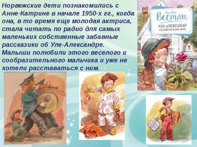 Норвежские дети познакомились с Анне-Катрине в начале 1950-х гг., когда она, в то время еще молодая актриса, стала читать по радио для самых маленьких собственные забавные рассказики об Уле-Александре. Малыши полюбили этого веселого и сообразительного мальчика и уже не хотели расставаться с ним. 