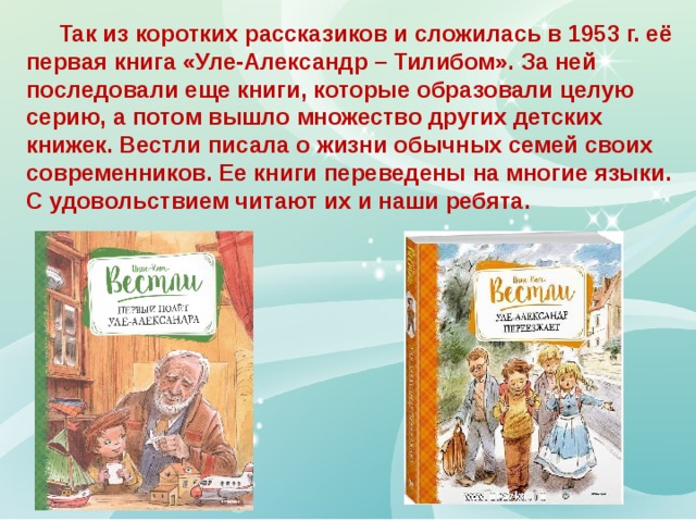  Так из коротких рассказиков и сложилась в 1953 г. её первая книга «Уле-Александр – Тилибом». За ней последовали еще книги, которые образовали целую серию, а потом вышло множество других детских книжек. Вестли писала о жизни обычных семей своих современников. Ее книги переведены на многие языки. С удовольствием читают их и наши ребята. 