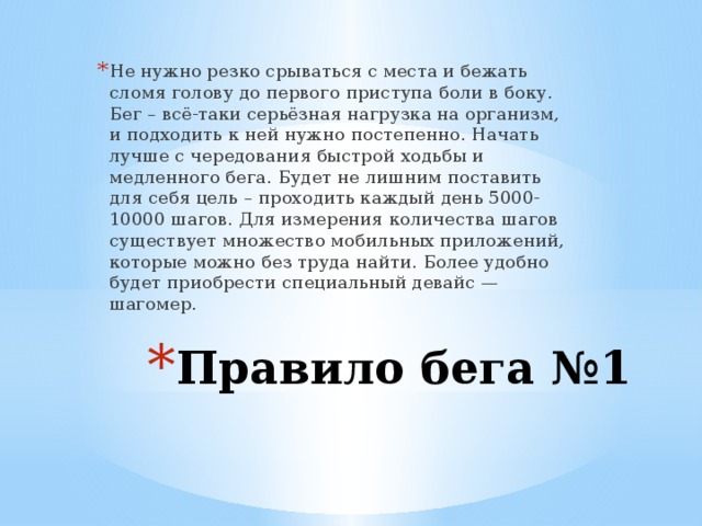 Не нужно резко срываться с места и бежать сломя голову до первого приступа боли в боку. Бег – всё-таки серьёзная нагрузка на организм, и подходить к ней нужно постепенно. Начать лучше с чередования быстрой ходьбы и медленного бега. Будет не лишним поставить для себя цель – проходить каждый день 5000-10000 шагов. Для измерения количества шагов существует множество мобильных приложений, которые можно без труда найти. Более удобно будет приобрести специальный девайс — шагомер. Правило бега №1 