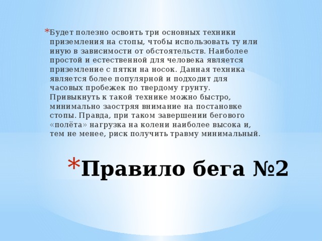 Будет полезно освоить три основных техники приземления на стопы, чтобы использовать ту или иную в зависимости от обстоятельств. Наиболее простой и естественной для человека является приземление с пятки на носок. Данная техника является более популярной и подходит для часовых пробежек по твердому грунту. Привыкнуть к такой технике можно быстро, минимально заостряя внимание на постановке стопы. Правда, при таком завершении бегового «полёта» нагрузка на колени наиболее высока и, тем не менее, риск получить травму минимальный. Правило бега №2   