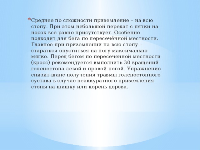 Среднее по сложности приземление – на всю стопу. При этом небольшой перекат с пятки на носок все равно присутствует. Особенно подходит для бега по пересечённой местности. Главное при приземлении на всю стопу – стараться опуститься на ногу максимально мягко. Перед бегом по пересеченной местности (кросс) рекомендуется выполнить 30 вращений голеностопа левой и правой ногой. Упражнение снизит шанс получения травмы голеностопного сустава в случае неаккуратного приземления стопы на шишку или корень дерева. 