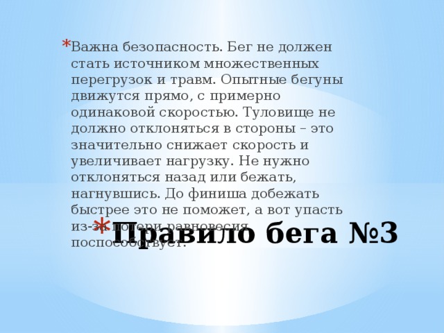 Важна безопасность. Бег не должен стать источником множественных перегрузок и травм. Опытные бегуны движутся прямо, с примерно одинаковой скоростью. Туловище не должно отклоняться в стороны – это значительно снижает скорость и увеличивает нагрузку. Не нужно отклоняться назад или бежать, нагнувшись. До финиша добежать быстрее это не поможет, а вот упасть из-за потери равновесия поспособствует. Правило бега №3 