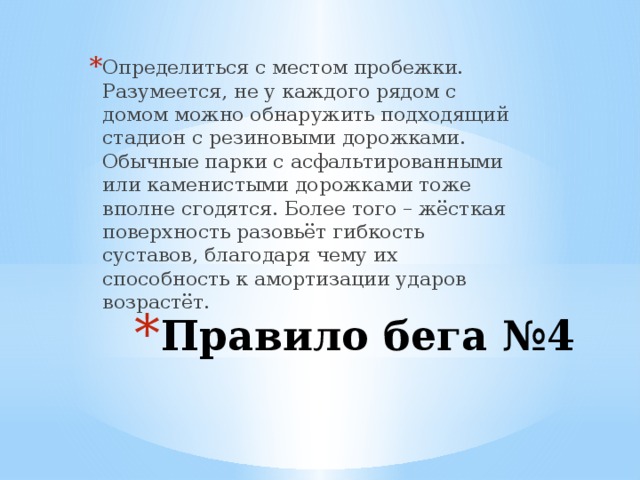 Определиться с местом пробежки. Разумеется, не у каждого рядом с домом можно обнаружить подходящий стадион с резиновыми дорожками. Обычные парки с асфальтированными или каменистыми дорожками тоже вполне сгодятся. Более того – жёсткая поверхность разовьёт гибкость суставов, благодаря чему их способность к амортизации ударов возрастёт. Правило бега №4 
