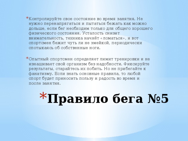 Контролируйте свое состояние во время занятия. Не нужно перенапрягаться и пытаться бежать как можно дольше, если бег необходим только для общего хорошего физического состояния. Усталость снизит внимательность, техника начнёт «ломаться», и вот спортсмен бежит чуть ли не змейкой, периодически спотыкаясь об собственные ноги. Опытный спортсмен определяет лимит тренировки и не изнашивает свой организм без надобности. Фиксируйте результаты, старайтесь их побить. Но не прибегайте к фанатизму. Если знать основные правила, то любой спорт будет приносить пользу и радость во время и после занятия. Правило бега №5 