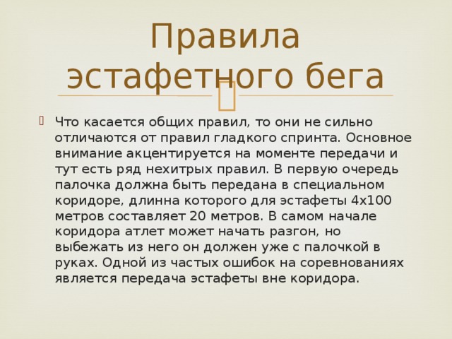 Правила эстафетного бега Что касается общих правил, то они не сильно отличаются от правил гладкого спринта. Основное внимание акцентируется на моменте передачи и тут есть ряд нехитрых правил. В первую очередь палочка должна быть передана в специальном коридоре, длинна которого для эстафеты 4х100 метров составляет 20 метров. В самом начале коридора атлет может начать разгон, но выбежать из него он должен уже с палочкой в руках. Одной из частых ошибок на соревнованиях является передача эстафеты вне коридора. 