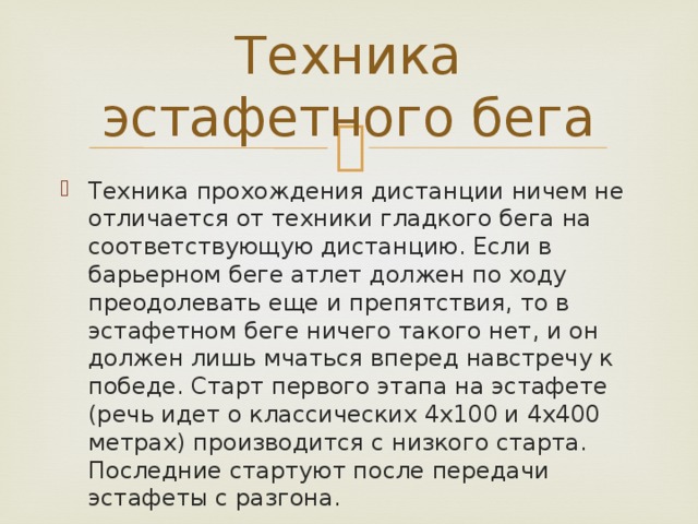 Техника эстафетного бега Техника прохождения дистанции ничем не отличается от техники гладкого бега на соответствующую дистанцию. Если в барьерном беге атлет должен по ходу преодолевать еще и препятствия, то в эстафетном беге ничего такого нет, и он должен лишь мчаться вперед навстречу к победе. Старт первого этапа на эстафете (речь идет о классических 4х100 и 4х400 метрах) производится с низкого старта. Последние стартуют после передачи эстафеты с разгона. 