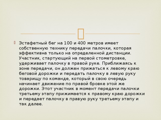 Эстафетный бег на 100 и 400 метров имеет собственную технику передачи палочки, которая эффективна только на определенной дистанции. Участник, стартующий на первой стометровке, удерживает палочку в правой руке. Приближаясь к зоне передачи, он должен прижаться к левому краю беговой дорожки и передать палочку в левую руку товарищу по команде, который в свою очередь начинает движение по правой бровке этой же дорожки. Этот участник в момент передачи палочки третьему этапу прижимается к правому краю дорожки и передает палочку в правую руку третьему этапу и так далее. 