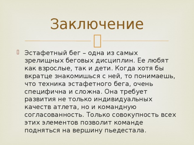 Заключение Эстафетный бег – одна из самых зрелищных беговых дисциплин. Ее любят как взрослые, так и дети. Когда хотя бы вкратце знакомишься с ней, то понимаешь, что техника эстафетного бега, очень специфична и сложна. Она требует развития не только индивидуальных качеств атлета, но и командную согласованность. Только совокупность всех этих элементов позволит команде подняться на вершину пьедестала. 