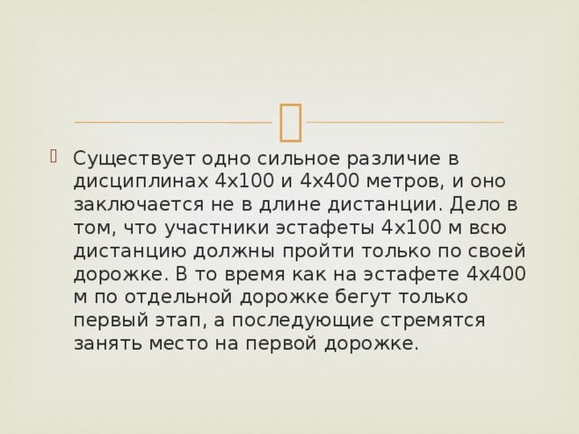 Существует одно сильное различие в дисциплинах 4х100 и 4х400 метров, и оно заключается не в длине дистанции. Дело в том, что участники эстафеты 4х100 м всю дистанцию должны пройти только по своей дорожке. В то время как на эстафете 4х400 м по отдельной дорожке бегут только первый этап, а последующие стремятся занять место на первой дорожке. 