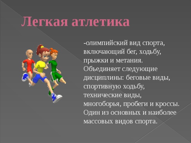 Легкая атлетика -олимпийский вид спорта, включающий бег, ходьбу, прыжки и метания. Объединяет следующие дисциплины: беговые виды, спортивную ходьбу, технические виды, многоборья, пробеги и кроссы. Один из основных и наиболее массовых видов спорта. 