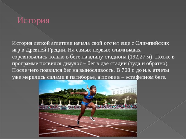  История   История легкой атлетики начала свой отсчёт еще с Олимпийских игр в Древней Греции. На самых первых олимпиадах соревновались только в беге на длину стадиона (192,27 м). Позже в программе появился диаулос – бег в две стадии (туда и обратно). После чего появился бег на выносливость. В 708 г. до н.э. атлеты уже мерились силами в пятиборье, а позже в – эстафетном беге. 