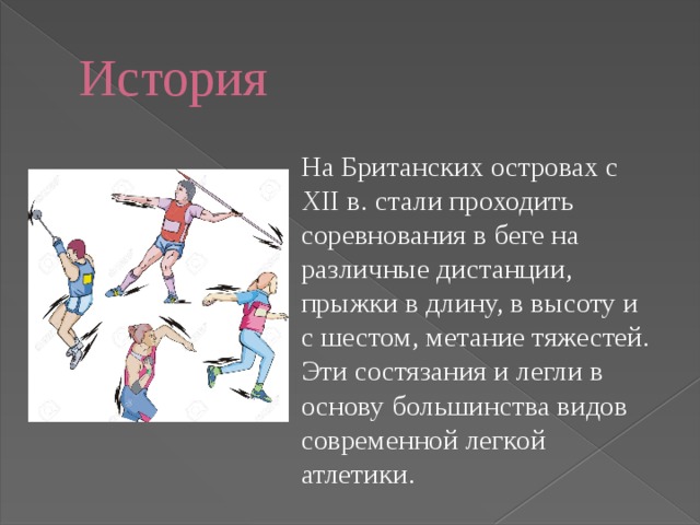 История На Британских островах с XII в. стали проходить соревнования в беге на различные дистанции, прыжки в длину, в высоту и с шестом, метание тяжестей. Эти состязания и легли в основу большинства видов современной легкой атлетики. 