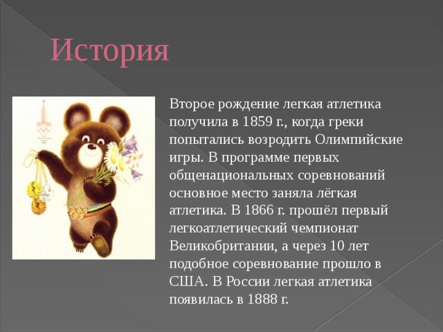 История Второе рождение легкая атлетика получила в 1859 г., когда греки попытались возродить Олимпийские игры. В программе первых общенациональных соревнований основное место заняла лёгкая атлетика. В 1866 г. прошёл первый легкоатлетический чемпионат Великобритании, а через 10 лет подобное соревнование прошло в США. В России легкая атлетика появилась в 1888 г. 