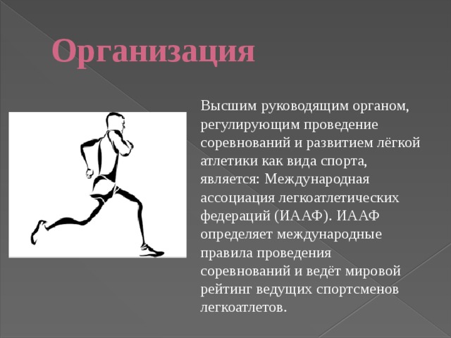 Организация Высшим руководящим органом, регулирующим проведение соревнований и развитием лёгкой атлетики как вида спорта, является: Международная ассоциация легкоатлетических федераций (ИААФ). ИААФ определяет международные правила проведения соревнований и ведёт мировой рейтинг ведущих спортсменов легкоатлетов. 