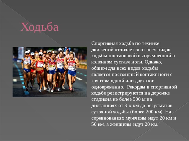  Ходьба Спортивная ходьба по технике движений отличается от всех видов ходьбы постановкой выпрямленной в коленном суставе ноги. Однако, общим для всех видов ходьбы является постоянный контакт ноги с грунтом одной или двух ног одновременно.. Рекорды в спортивной ходьбе регистрируются на дорожке стадиона не более 500 м на дистанциях от 3-х км до результатов суточной ходьбы (более 200 км). На соревнованиях мужчины идут 20 км и 50 км, а женщины идут 20 км. 