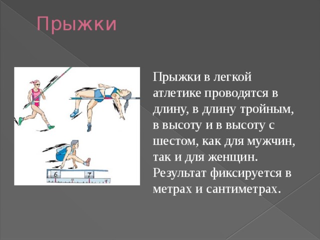 Прыжки   Прыжки в легкой атлетике проводятся в длину, в длину тройным, в высоту и в высоту с шестом, как для мужчин, так и для женщин. Результат фиксируется в метрах и сантиметрах. 