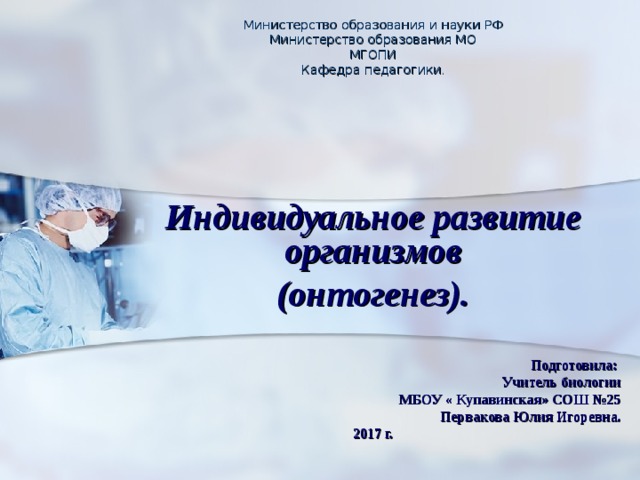 Министерство образования и науки РФ Министерство образования МО МГОПИ Кафедра педагогики .    Индивидуальное развитие организмов (онтогенез).   Подготовила:  Учитель биологии  МБОУ « Купавинская» СОШ №25 Первакова Юлия Игоревна. 2017 г. 
