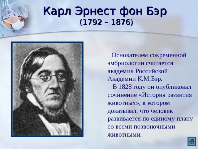 Карл Эрнест фон Бэр  (1792 – 1876)  Основателем современной эмбриологии считается академик Российской Академии К.М.Бэр.  В 1828 году он опубликовал сочинение «История развития животных», в котором доказывал, что человек развивается по единому плану со всеми позвоночными животными. 