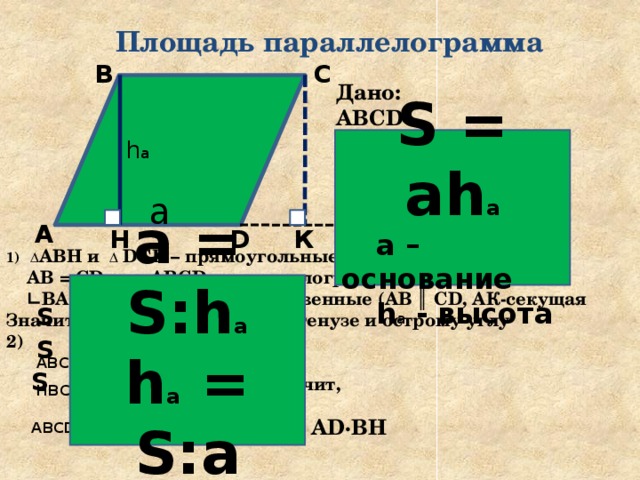 Площадь параллелограмма С В Дано: ABCD -параллелограмм, ВН - высота  AD - основание Доказать: S = AD·BH S = ah а  а – основание  h а - высота h а a А К  Решение D Н Δ АВН и Δ DCК – прямоугольные, т.к. ВН ┴ AD, CК ┴ AD  AB = CD, т.к. ABCD –параллелограмм ∟ ВАН = ∟CDК как соответственные (AB ║ CD, AК-секущая Значит, Δ АВН = Δ DCК по гипотенузе и острому углу 2)   Значит,   а = S:h а h а = S:а  + S BНСD S ABCD = S ABН = S DCК + S BНСD S НBCК S ABCD = S MBCN = ВС·ВН = AD·ВН 