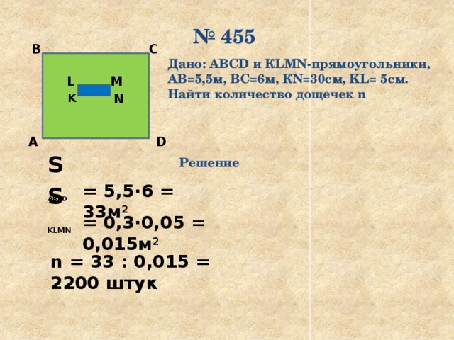 № 455 С В Дано: ABCD и КLMN-прямоугольники, АВ=5,5м, ВС=6м, КN=30см, KL= 5см. Найти количество дощечек n M L N K D А S  ABCD  Решение = 5,5·6 = 33м 2  S  KLMN  = 0,3·0,05 = 0,015м 2  n = 33 : 0,015 = 2200 штук 