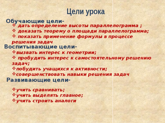 Цели урока Обучающие цели-  дать определение высоты параллелограмма ;  доказать теорему о площади параллелограмма;  показать применение формулы в процессе решения задач Воспитывающие цели- вызвать интерес к геометрии;  пробудить интерес к самостоятельному решению задач; побудить учащихся к активности; совершенствовать навыки решения задач Развивающие цели- учить сравнивать; учить выделять главное; учить строить аналоги 