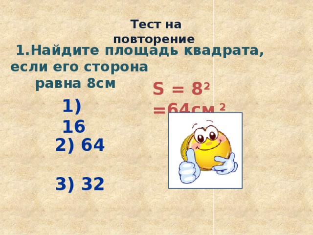  Тест на повторение  1.Найдите площадь квадрата, если его сторона  равна 8см S = 8 2 =64см 2 1) 16 2) 64 3) 32 
