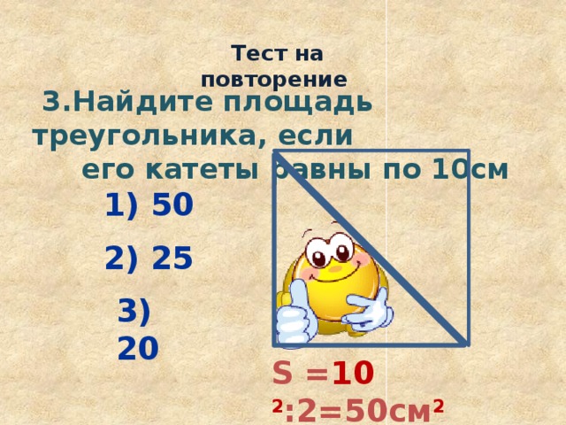  Тест на повторение  3.Найдите площадь треугольника, если  его катеты равны по 10см 1) 50 2) 25 3) 20 S = 10 2 :2=50см 2 