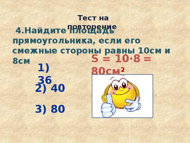  Тест на повторение  4.Найдите площадь прямоугольника, если его смежные стороны равны 10см и 8см S = 10·8  = 80см 2  1) 36 2) 40 3) 80 