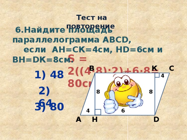  Тест на повторение  6.Найдите площадь параллелограмма ABCD,  если АН=СК=4см, НD=6см и ВН=DК=8см. S = 2((4·8):2)+6·8= 80см 2  С В К 1) 48 4 2) 64 8 8 3) 80 4 6 Н D А 