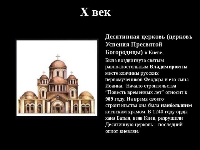 X век Десятинная церковь (церковь Успения Пресвятой Богородицы) в Киеве. Была воздвигнута святым равноапостольным Владимиром на месте кончины русских первомучеников Феодора и его сына Иоанна. Начало строительства “Повесть временных лет” относит к 989 году. На время своего строительства она была наибольшим киевским храмом. В 1240 году орды хана Батыя, взяв Киев, разрушили Десятинную церковь – последний оплот киевлян. 