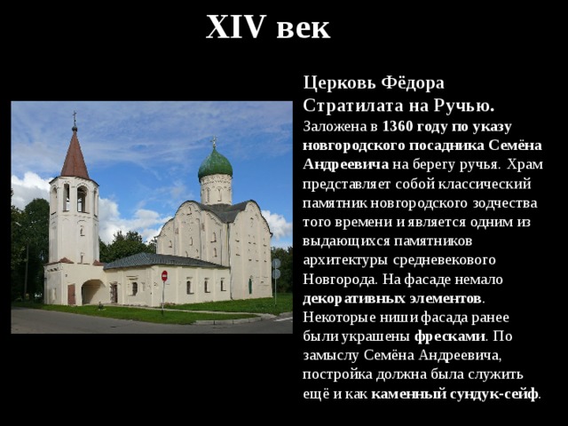 XIV век Церковь Фёдора Стратилата на Ручью. Заложена в 1360 году по указу новгородского посадника Семёна Андреевича на берегу ручья. Храм представляет собой классический памятник новгородского зодчества того времени и является одним из выдающихся памятников архитектуры средневекового Новгорода. На фасаде немало декоративных элементов . Некоторые ниши фасада ранее были украшены фресками . По замыслу Семёна Андреевича, постройка должна была служить ещё и как каменный сундук-сейф . 